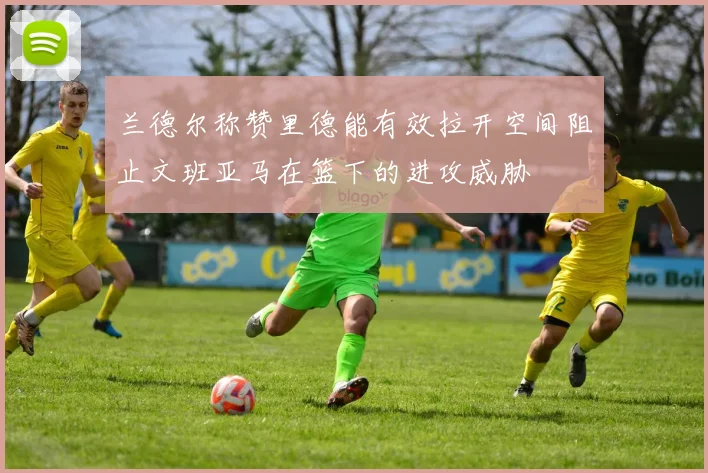 兰德尔称赞里德能有效拉开空间阻止文班亚马在篮下的进攻威胁