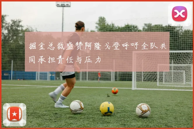 掘金总裁盛赞阿隆戈登呼吁全队共同承担责任与压力