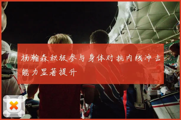 杨瀚森积极参与身体对抗内线冲击能力显著提升