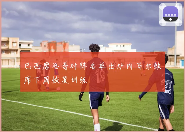 巴西摩洛哥对阵名单出炉内马尔缺席下周恢复训练