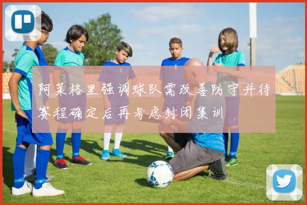 阿莱格里强调球队需改善防守并待赛程确定后再考虑封闭集训