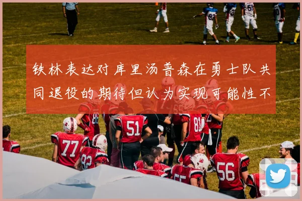 铁林表达对库里汤普森在勇士队共同退役的期待但认为实现可能性不大
