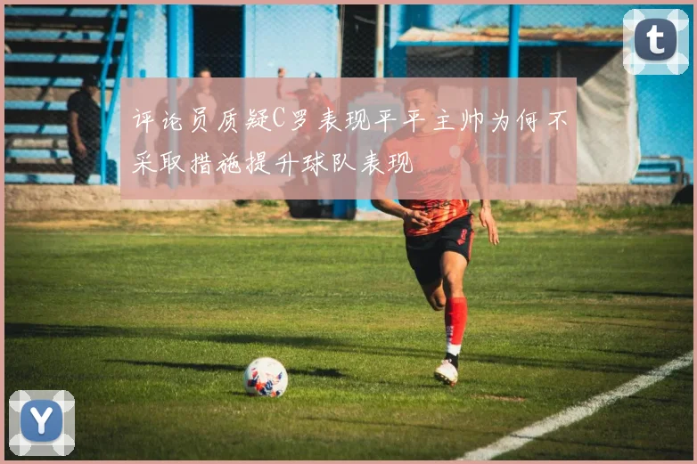 评论员质疑C罗表现平平主帅为何不采取措施提升球队表现