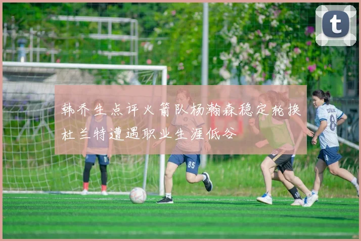 韩乔生点评火箭队杨瀚森稳定轮换杜兰特遭遇职业生涯低谷