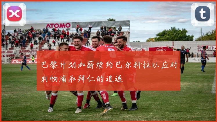 巴黎计划加薪续约巴尔科拉以应对利物浦和拜仁的追逐