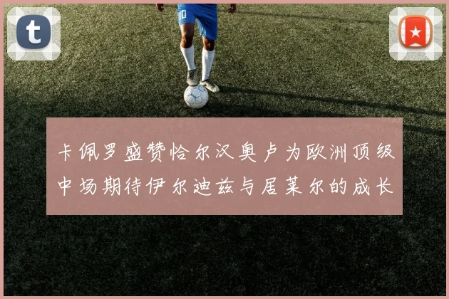 卡佩罗盛赞恰尔汉奥卢为欧洲顶级中场期待伊尔迪兹与居莱尔的成长