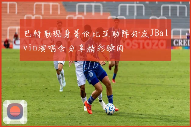 巴特勒现身哥伦比亚助阵好友JBalvin演唱会分享精彩瞬间