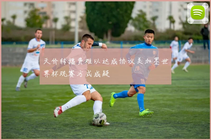 天价转播费难以达成协议美加墨世界杯观赛方式成疑