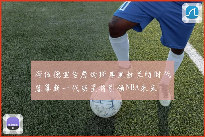 海伍德宣告詹姆斯库里杜兰特时代落幕新一代明星将引领NBA未来