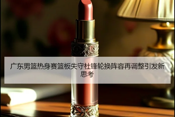 广东男篮热身赛篮板失守杜锋轮换阵容再调整引发新思考